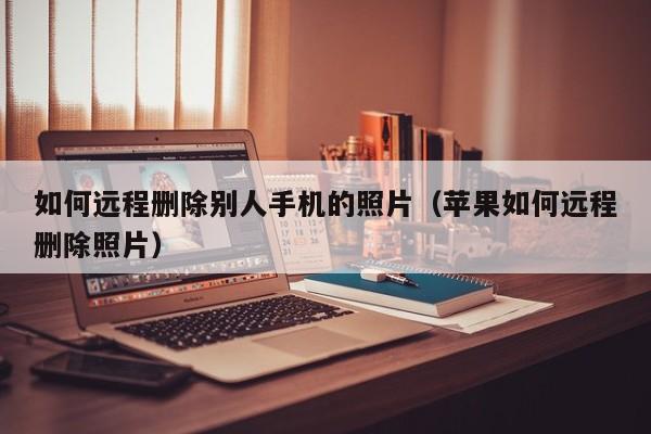 如何远程删除别人手机的照片(苹果如何远程删除照片)