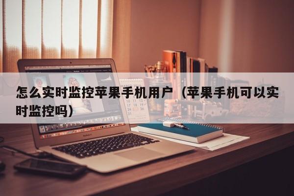 怎么实时监控苹果手机用户(苹果手机可以实时监控吗)