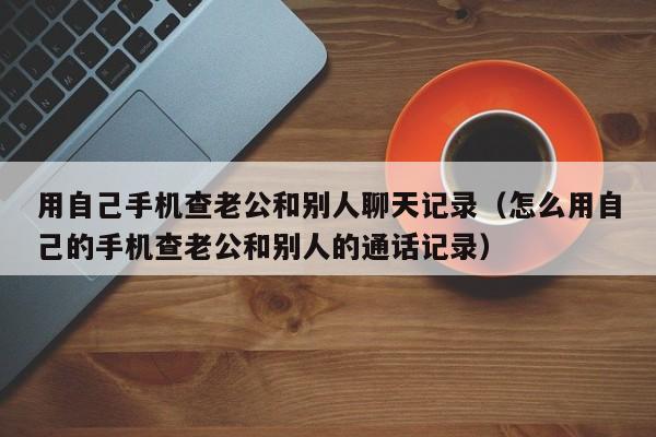 用自己手机查老公和别人聊天记录(怎么用自己的手机查老公和别人的通话记录)