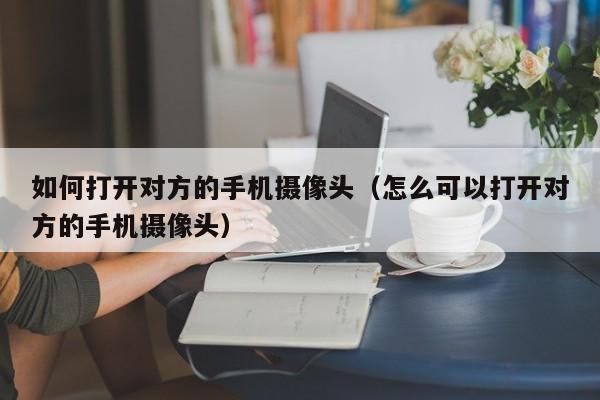 如何打开对方的手机摄像头(怎么可以打开对方的手机摄像头)