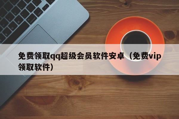 免费领取qq超级会员软件安卓(免费vip领取软件)