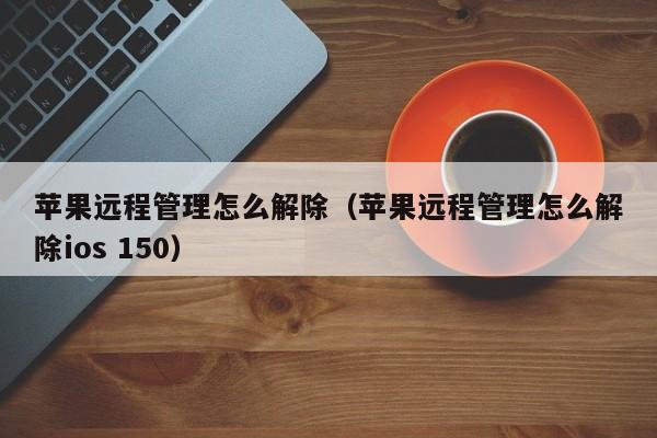 苹果远程管理怎么解除(苹果远程管理怎么解除ios 150)