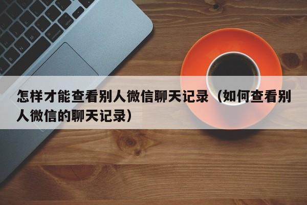 怎样才能查看别人微信聊天记录(如何查看别人微信的聊天记录)