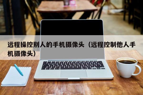 远程操控别人的手机摄像头(远程控制他人手机摄像头)