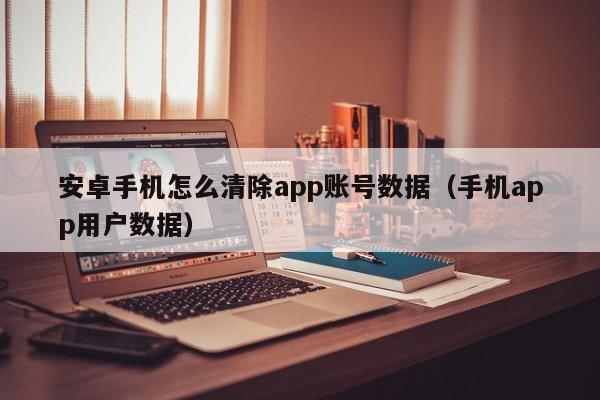 安卓手机怎么清除app账号数据(手机app用户数据)