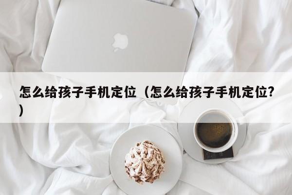 怎么给孩子手机定位(怎么给孩子手机定位?)