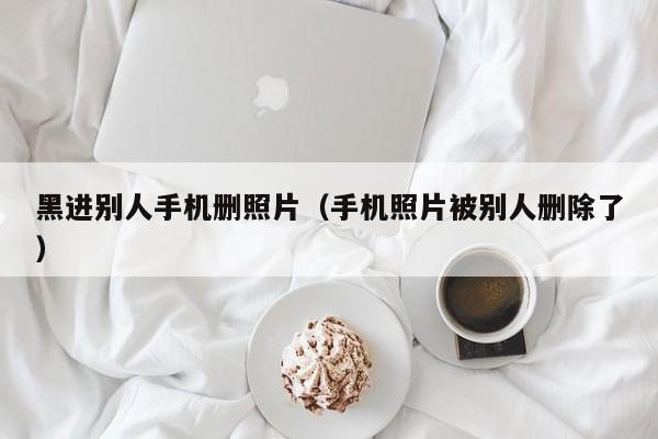 黑进别人手机删照片(手机照片被别人删除了)