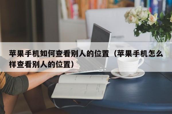 苹果手机如何查看别人的位置(苹果手机怎么样查看别人的位置)