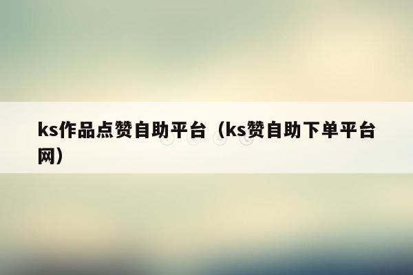ks作品点赞自助平台(ks赞自助下单平台网)