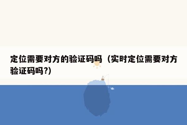定位需要对方的验证码吗(实时定位需要对方验证码吗?)