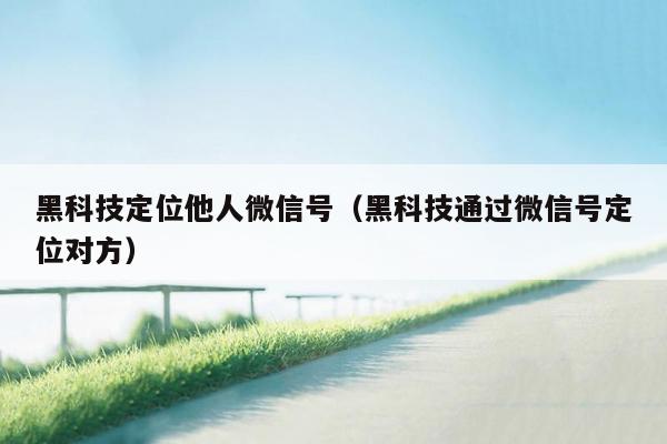 黑科技定位他人微信号(黑科技通过微信号定位对方)