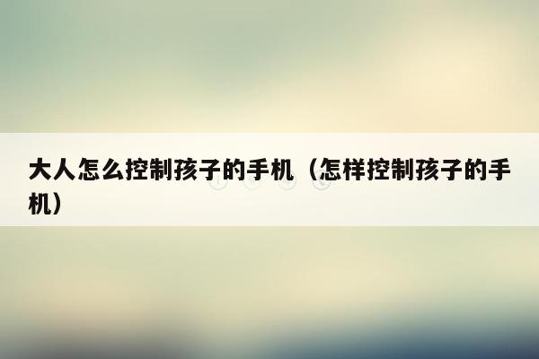 大人怎么控制孩子的手机(怎样控制孩子的手机)