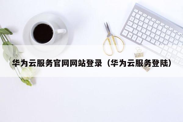 华为云服务官网网站登录(华为云服务登陆)