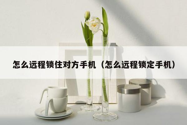 怎么远程锁住对方手机(怎么远程锁定手机)