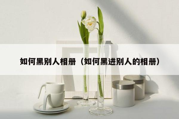 如何黑别人相册(如何黑进别人的相册)