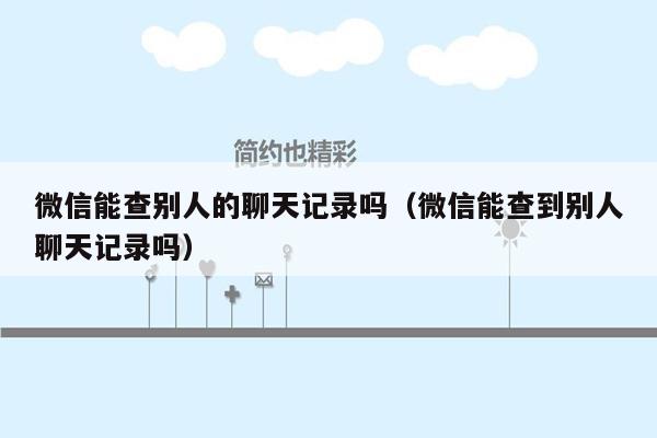 微信能查别人的聊天记录吗(微信能查到别人聊天记录吗)