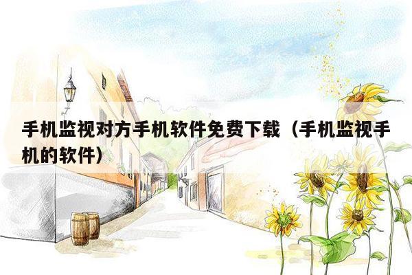 手机监视对方手机软件免费下载(手机监视手机的软件)