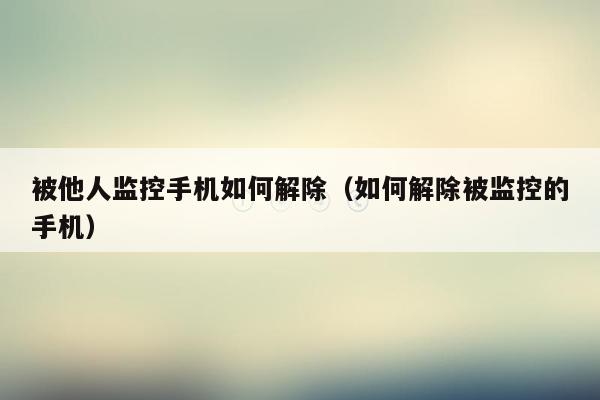 被他人监控手机如何解除（如何解除被监控的手机）