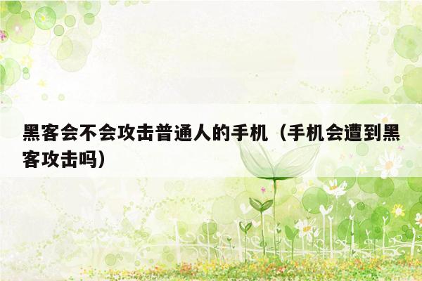 黑客会不会攻击普通人的手机(手机会遭到黑客攻击吗)