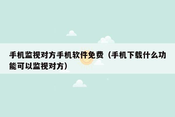 手机监视对方手机软件免费(手机下载什么功能可以监视对方)