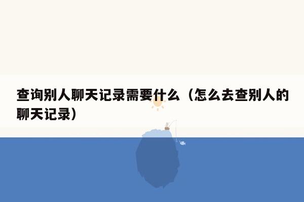 查询别人聊天记录需要什么(怎么去查别人的聊天记录)
