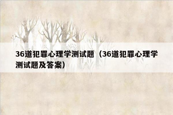 36道犯罪心理学测试题(36道犯罪心理学测试题及答案)