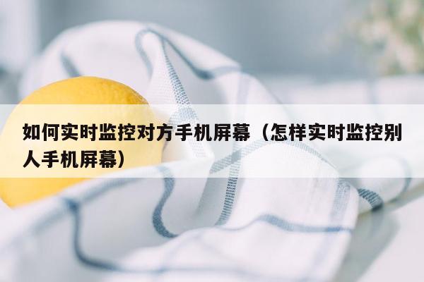 如何实时监控对方手机屏幕(怎样实时监控别人手机屏幕)