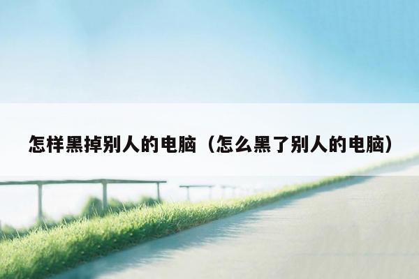 怎样黑掉别人的电脑(怎么黑了别人的电脑)