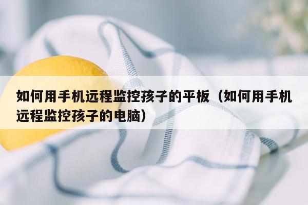如何用手机远程监控孩子的平板(如何用手机远程监控孩子的电脑)