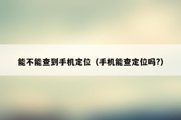 能不能查到手机定位(手机能查定位吗?)