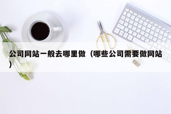 公司网站一般去哪里做(哪些公司需要做网站)