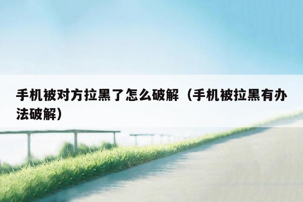 手机被对方拉黑了怎么破解(手机被拉黑有办法破解)