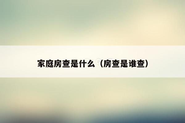 家庭房查是什么(房查是谁查)