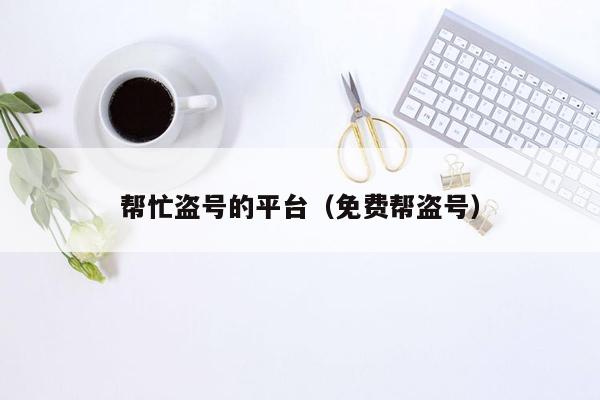 帮忙盗号的平台(免费帮盗号)