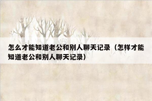 怎么才能知道老公和别人聊天记录(怎样才能知道老公和别人聊天记录)