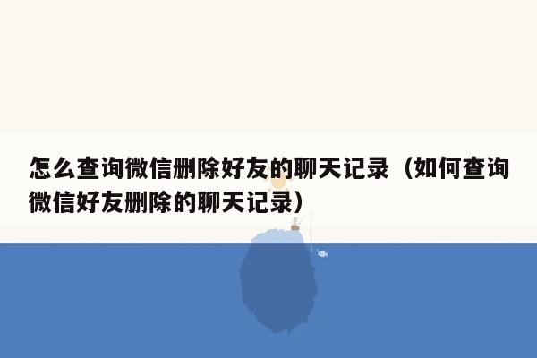 怎么查询微信删除好友的聊天记录(如何查询微信好友删除的聊天记录)