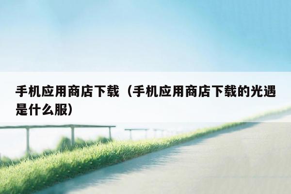 手机应用商店下载(手机应用商店下载的光遇是什么服)
