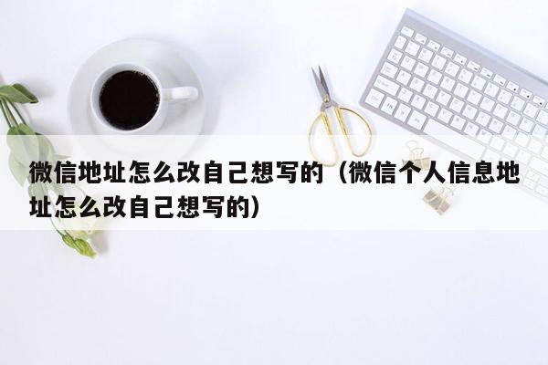 微信地址怎么改自己想写的(微信个人信息地址怎么改自己想写的)