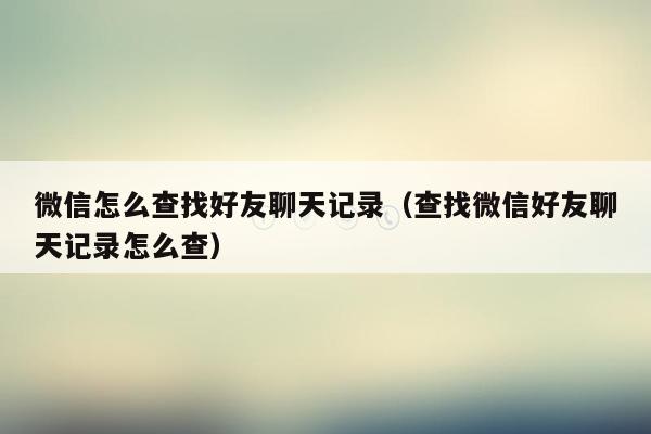 微信怎么查找好友聊天记录(查找微信好友聊天记录怎么查)