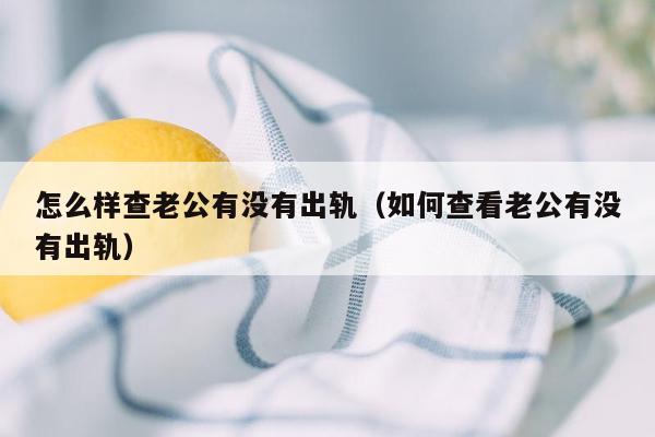 怎么样查老公有没有出轨(如何查看老公有没有出轨)
