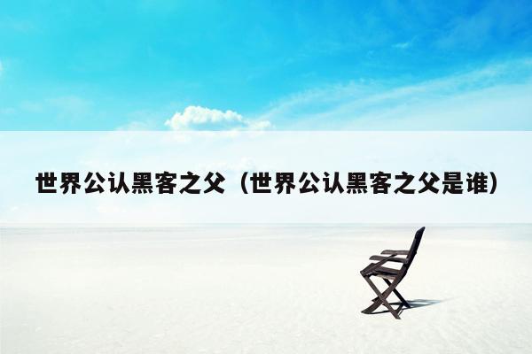 世界公认黑客之父(世界公认黑客之父是谁)