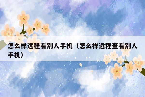 怎么样远程看别人手机(怎么样远程查看别人手机)