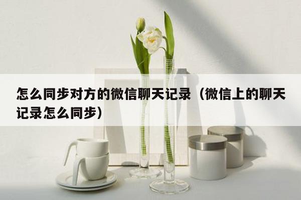 怎么同步对方的微信聊天记录(微信上的聊天记录怎么同步)