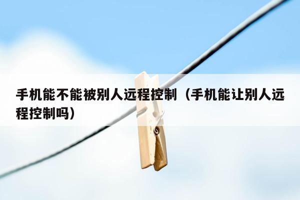 手机能不能被别人远程控制(手机能让别人远程控制吗)
