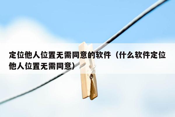 定位他人位置无需同意的软件(什么软件定位他人位置无需同意)