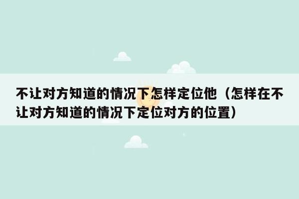 不让对方知道的情况下怎样定位他(怎样在不让对方知道的情况下定位对方的位置)