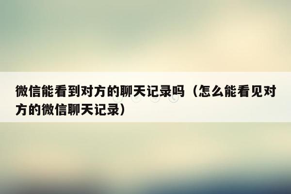 微信能看到对方的聊天记录吗(怎么能看见对方的微信聊天记录)