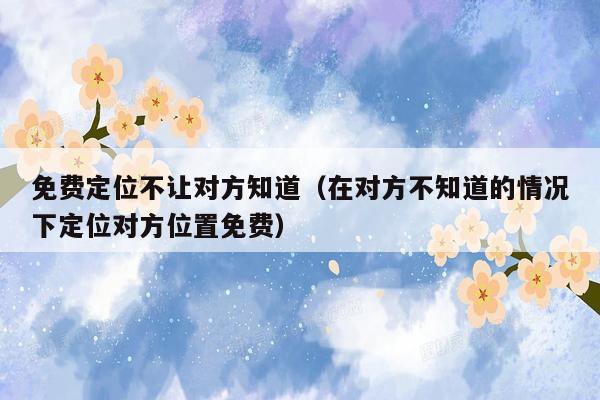 免费定位不让对方知道(在对方不知道的情况下定位对方位置免费)