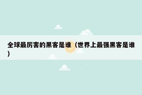 全球最厉害的黑客是谁(世界上最强黑客是谁)