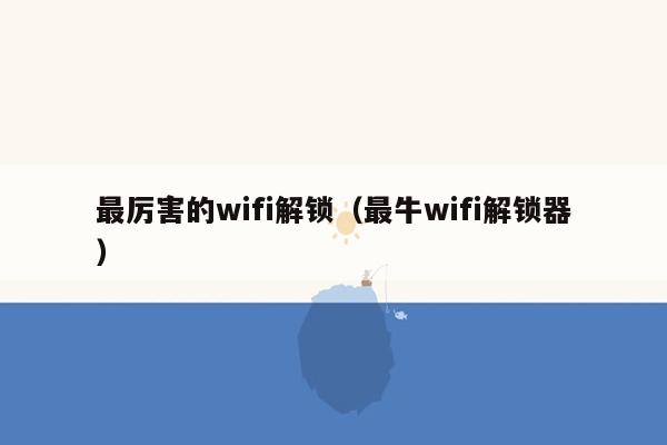 最厉害的wifi解锁(最牛wifi解锁器)